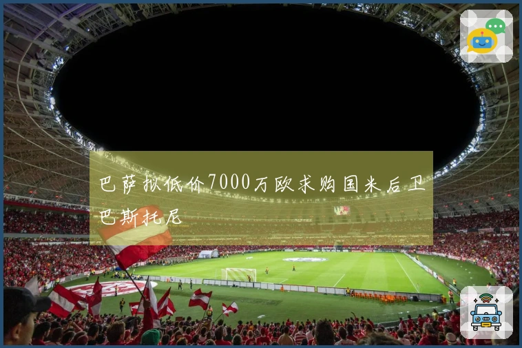 巴萨拟低价7000万欧求购国米后卫巴斯托尼