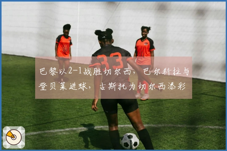 巴黎以2-1战胜切尔西，巴尔科拉与登贝莱进球，古斯托为切尔西添彩