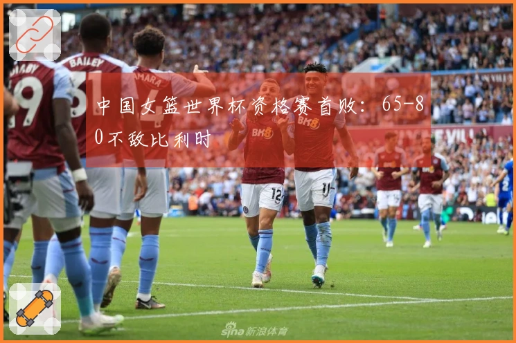 中国女篮世界杯资格赛首败：65-80不敌比利时