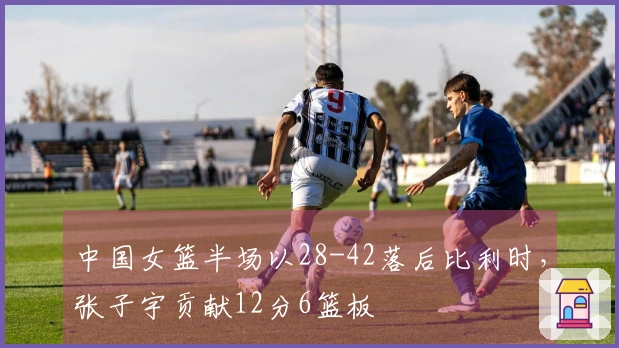 中国女篮半场以28-42落后比利时，张子宇贡献12分6篮板