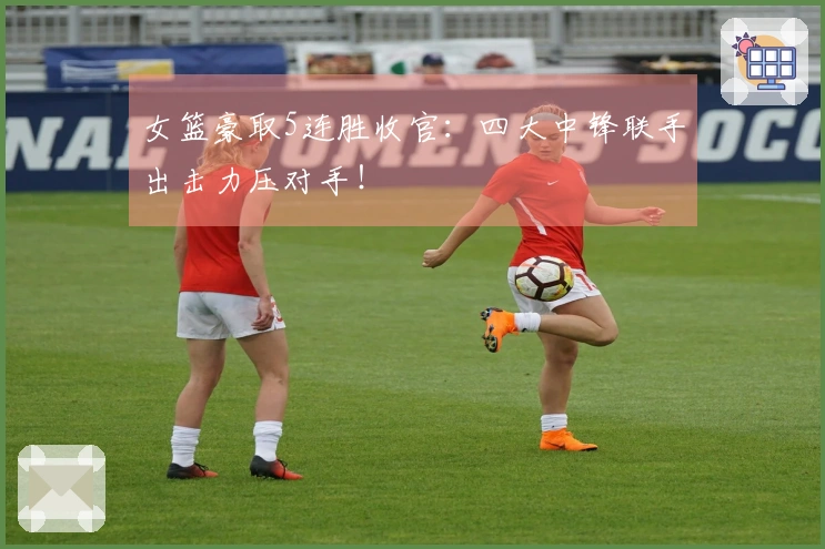 女篮豪取5连胜收官：四大中锋联手出击力压对手！