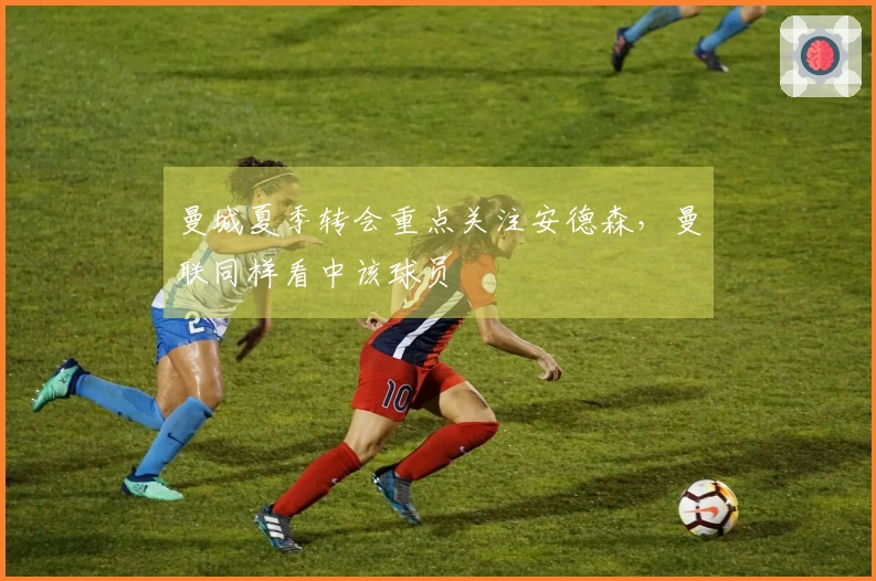 曼城夏季转会重点关注安德森，曼联同样看中该球员