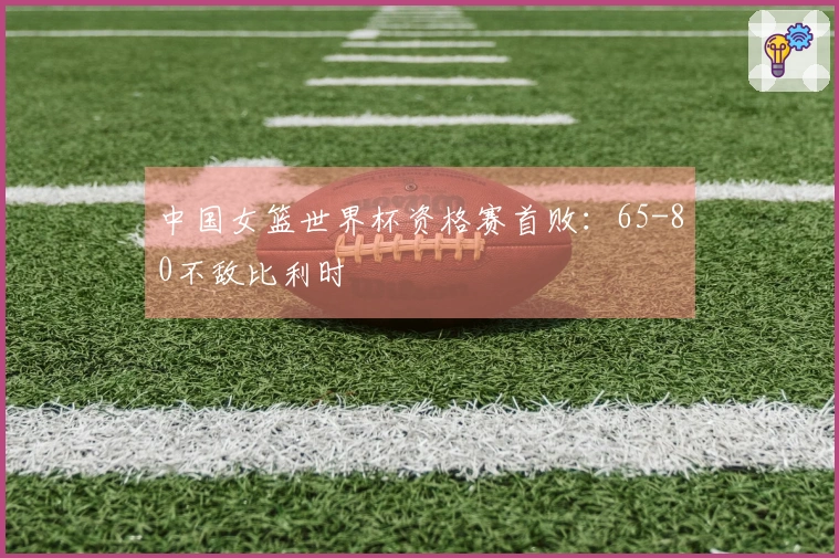 中国女篮世界杯资格赛首败：65-80不敌比利时
