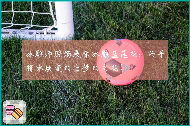 冰雕师现场展示冰雕蓝莲花，巧手将冰块变幻出梦幻之花！